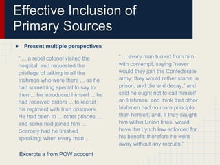 Effective Inclusion of
Primary Sources
●    Present multiple perspectives

“.... a rebel colonel visited the      “ ... every man turned from him
hospital, and requested the            with contempt, saying “never
privilege of talking to all the        would they join the Confederate
Irishmen who were there ... as he      army: they would rather starve in
had something special to say to        prison, and die and decay,” and
them... he introduced himself ... he   said he ought not to call himself
had received orders ... to recruit     an Irishman, and think that other
his regiment with Irish prisoners.     Irishmen had no more principle
He had been to ... other prisons ...   than himself; and, if they caught
and some had joined him ...            him within Union lines, would
Scarcely had he finished               have the Lynch law enforced for
speaking, when every man ...           his benefit: therefore he went
                                       away without any recruits.”
    Excerpts a from POW account
 
