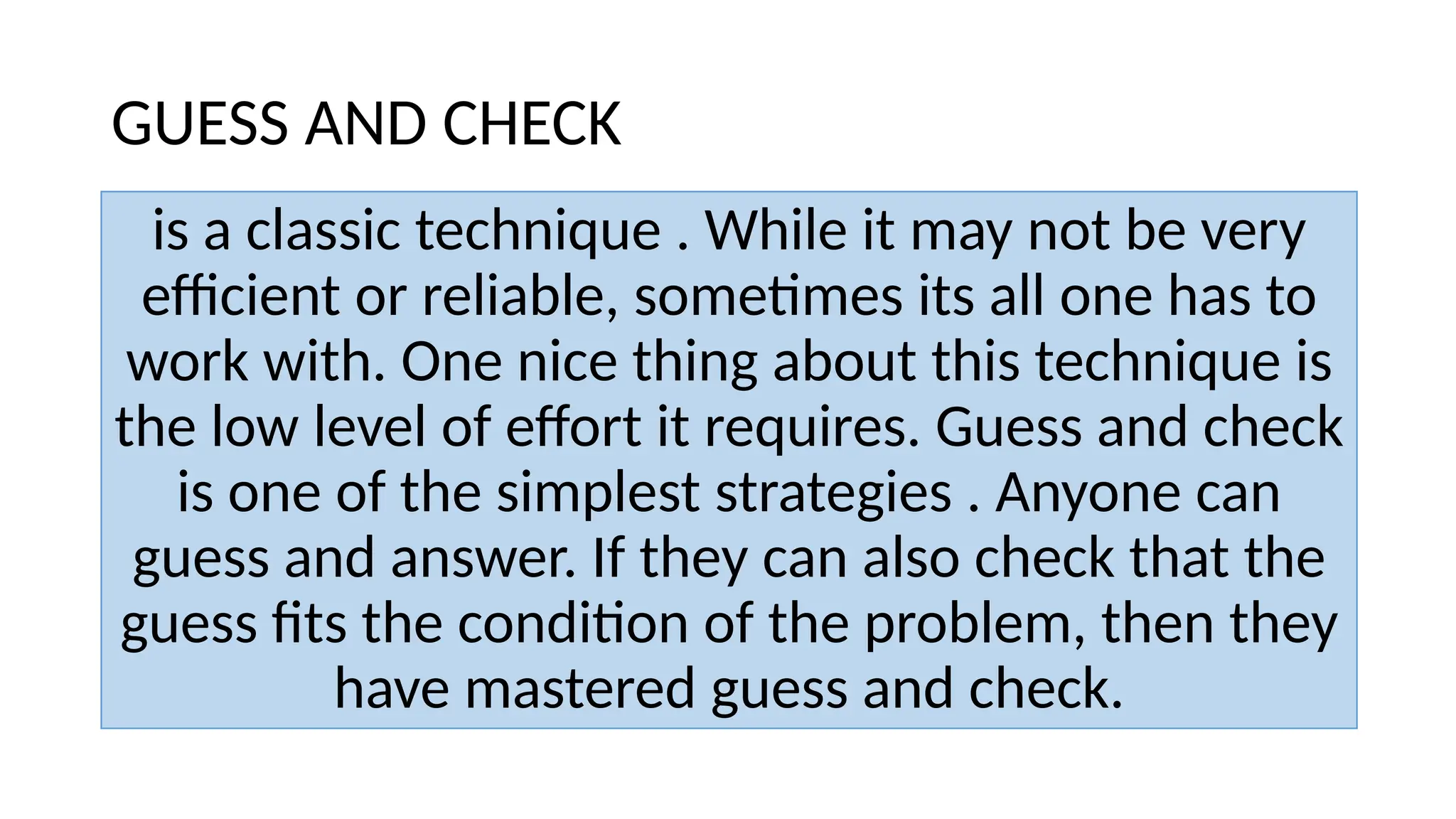 GUESS AND CHECK
is a classic technique . While it may not be very
efficient or reliable, sometimes its all one has to
work with. One nice thing about this technique is
the low level of effort it requires. Guess and check
is one of the simplest strategies . Anyone can
guess and answer. If they can also check that the
guess fits the condition of the problem, then they
have mastered guess and check.
 