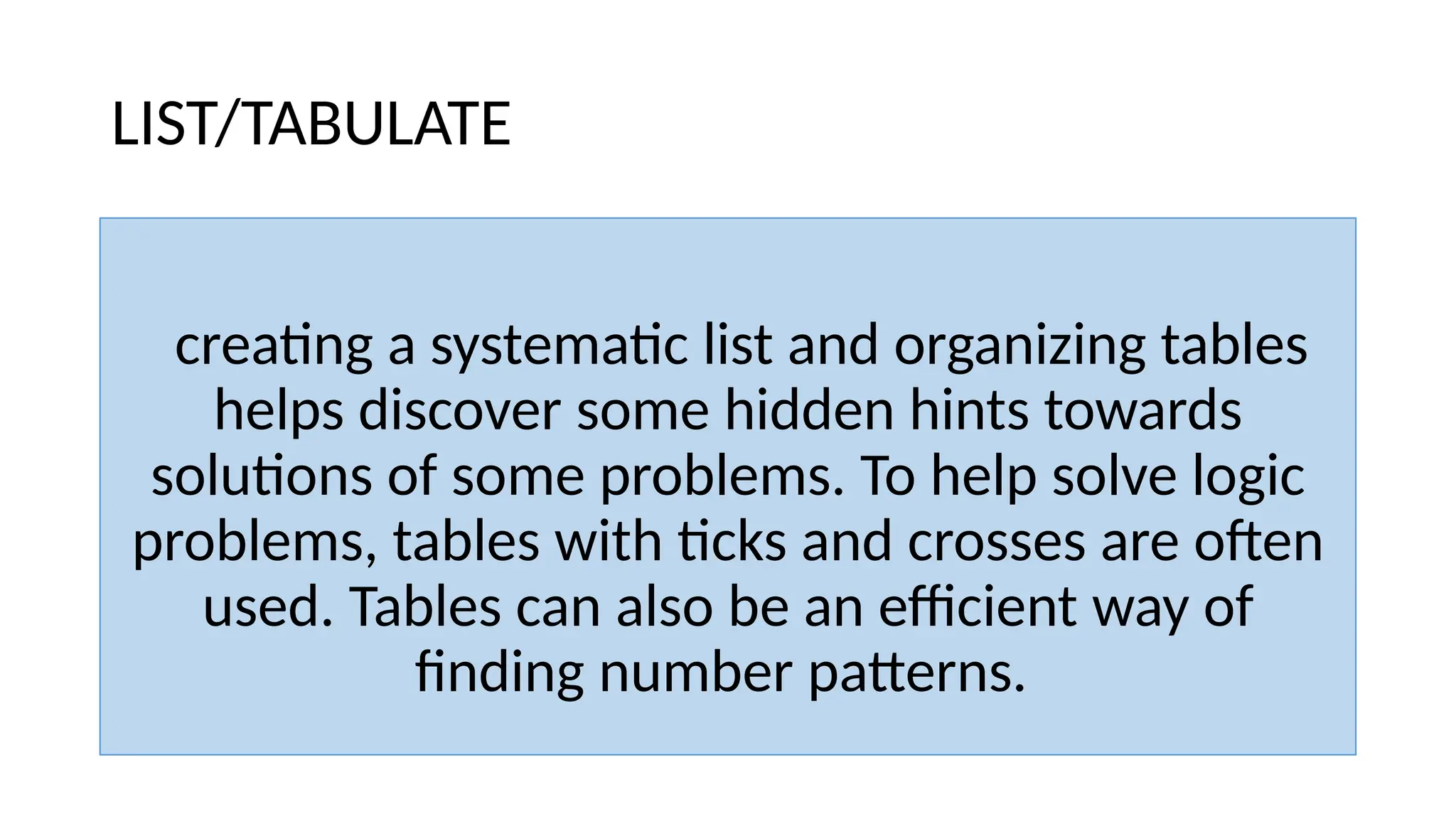 LIST/TABULATE
creating a systematic list and organizing tables
helps discover some hidden hints towards
solutions of some problems. To help solve logic
problems, tables with ticks and crosses are often
used. Tables can also be an efficient way of
finding number patterns.
 