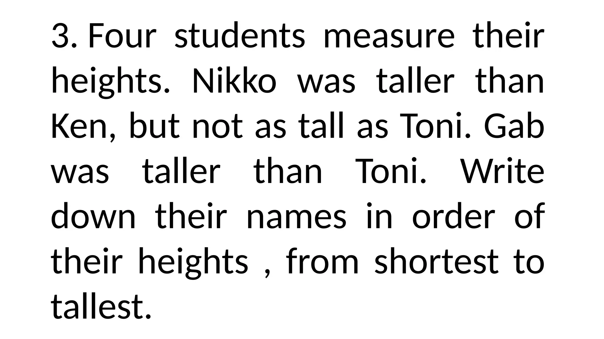 3. Four students measure their
heights. Nikko was taller than
Ken, but not as tall as Toni. Gab
was taller than Toni. Write
down their names in order of
their heights , from shortest to
tallest.
 