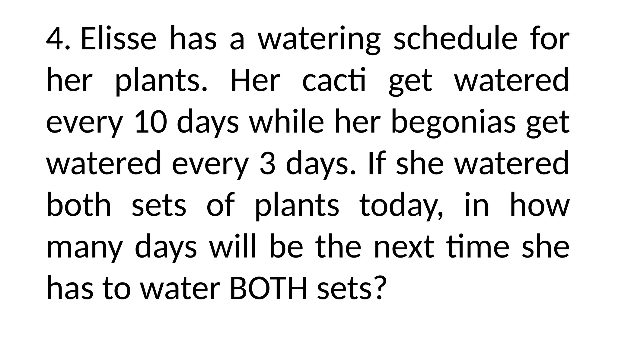 4. Elisse has a watering schedule for
her plants. Her cacti get watered
every 10 days while her begonias get
watered every 3 days. If she watered
both sets of plants today, in how
many days will be the next time she
has to water BOTH sets?
 