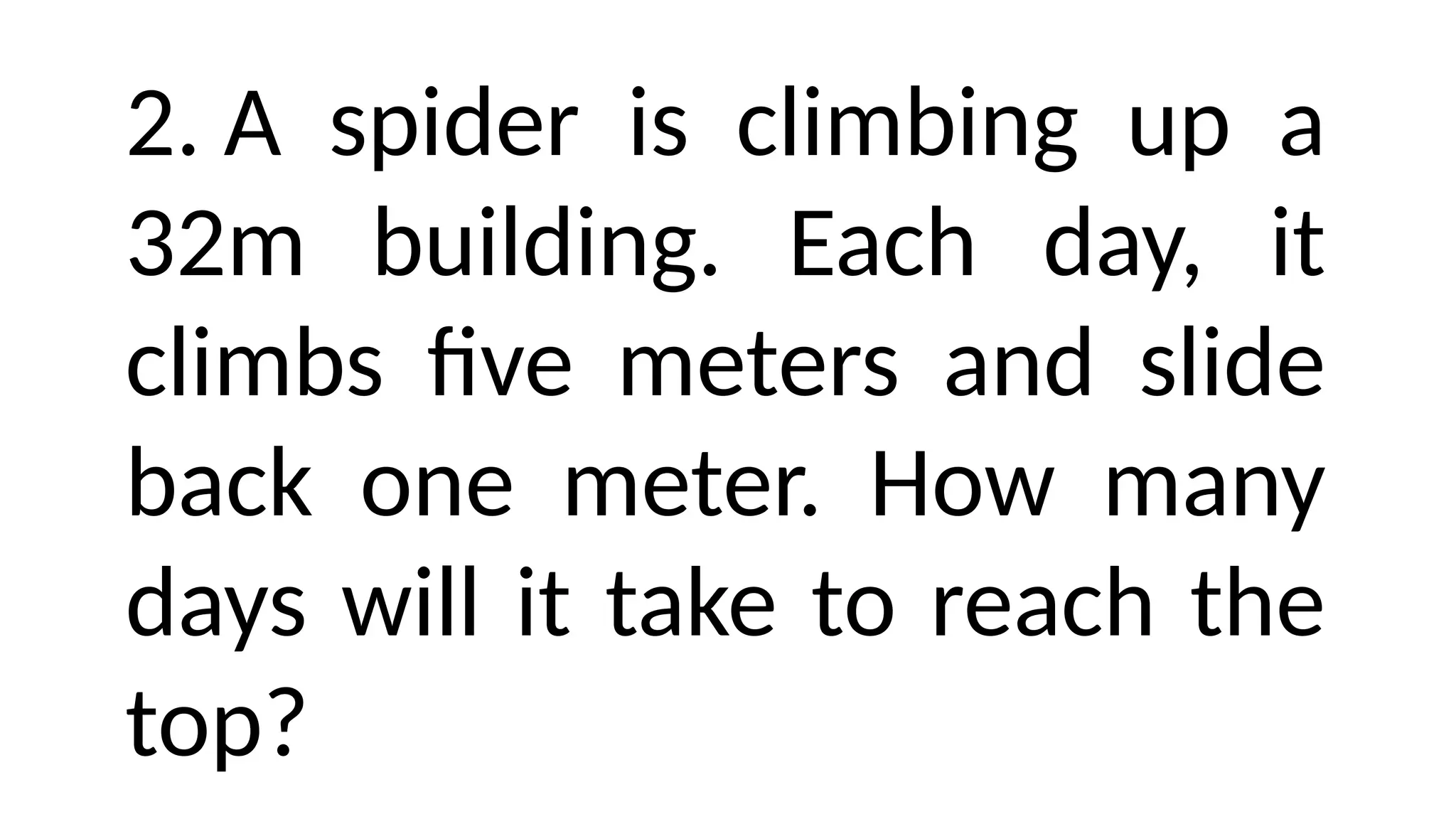 2. A spider is climbing up a
32m building. Each day, it
climbs five meters and slide
back one meter. How many
days will it take to reach the
top?
 