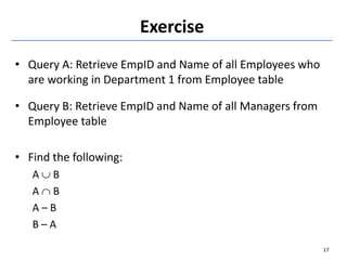 Exercise
• Query A: Retrieve EmpID and Name of all Employees who
are working in Department 1 from Employee table
• Query B: Retrieve EmpID and Name of all Managers from
Employee table
• Find the following:
A  B
A  B
A – B
B – A
17
 