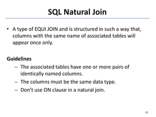 SQL Natural Join
• A type of EQUI JOIN and is structured in such a way that,
columns with the same name of associated tables will
appear once only.
Guidelines
 The associated tables have one or more pairs of
identically named columns.
 The columns must be the same data type.
 Don’t use ON clause in a natural join.
23
 