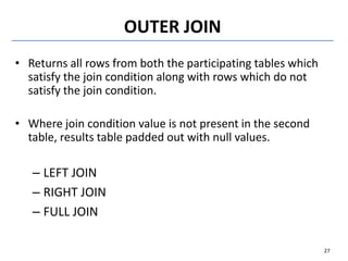 OUTER JOIN
• Returns all rows from both the participating tables which
satisfy the join condition along with rows which do not
satisfy the join condition.
• Where join condition value is not present in the second
table, results table padded out with null values.
– LEFT JOIN
– RIGHT JOIN
– FULL JOIN
27
 