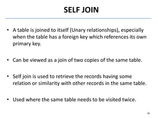 • A table is joined to itself (Unary relationships), especially
when the table has a foreign key which references its own
primary key.
• Can be viewed as a join of two copies of the same table.
• Self join is used to retrieve the records having some
relation or similarity with other records in the same table.
• Used where the same table needs to be visited twice.
SELF JOIN
35
 