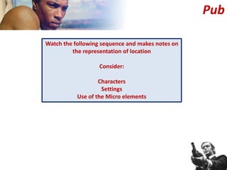 Watch the following sequence and makes notes on
the representation of location
Consider:
Characters
Settings
Use of the Micro elements
Pub
 