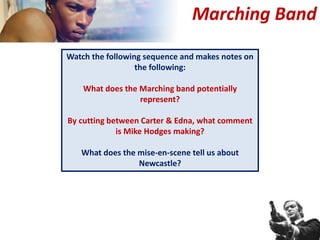 Marching Band
Watch the following sequence and makes notes on
the following:
What does the Marching band potentially
represent?
By cutting between Carter & Edna, what comment
is Mike Hodges making?
What does the mise-en-scene tell us about
Newcastle?
 
