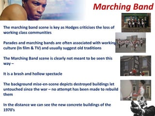 Marching Band
The marching band scene is key as Hodges criticises the loss of
working class communities
Parades and marching bands are often associated with working
culture (In film & TV) and usually suggest old traditions
The Marching Band scene is clearly not meant to be seen this
way –
It is a brash and hollow spectacle
The background mise-en-scene depicts destroyed buildings let
untouched since the war – no attempt has been made to rebuild
them
In the distance we can see the new concrete buildings of the
1970’s
 