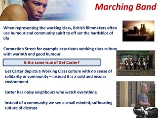 When representing the working class, British filmmakers often
use humour and community spirit to off set the hardships of
life
Coronation Street for example associates working class culture
with warmth and good humour
Marching Band
Is the same true of Get Carter?
Get Carter depicts a Working Class culture with no sense of
solidarity or community – instead it is a cold and insular
environment
Carter has noisy neighbours who watch everything
Instead of a community we see a small minded, suffocating
culture of distrust
 