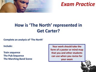 Exam Practice
How is ‘The North’ represented in
Get Carter?
Complete an analysis of ‘The North’
Include:
Train sequence
The Pub Sequence
The Marching Band Scene
Your work should take the
form of a poster or mind map
that you and other students
can use when you revise for
your exam
 