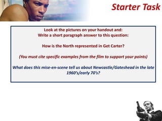 Look at the pictures on your handout and:
Write a short paragraph answer to this question:
How is the North represented in Get Carter?
(You must cite specific examples from the film to support your points)
What does this mise-en-scene tell us about Newcastle/Gateshead in the late
1960’s/early 70’s?
Starter Task
 