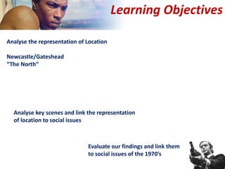 Learning Objectives
Analyse the representation of Location
Newcastle/Gateshead
“The North”
Analyse key scenes and link the representation
of location to social issues
Evaluate our findings and link them
to social issues of the 1970’s
 