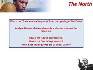 Watch the ‘Train Journey’ sequence from the opening of Get Carter
Analyse the use of micro elements and make notes on the
following:
How is the ‘South’ represented?
How is the ‘North’ represented?
What does this sequence tell us about Carter?
The North
 