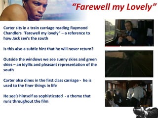 Carter sits in a train carriage reading Raymond
Chandlers ‘Farewell my lovely” – a reference to
how Jack see’s the south
Is this also a subtle hint that he will never return?
Outside the windows we see sunny skies and green
skies – an idyllic and pleasant representation of the
south
Carter also dines in the first class carriage - he is
used to the finer things in life
He see’s himself as sophisticated - a theme that
runs throughout the film
“Farewell my Lovely”
 