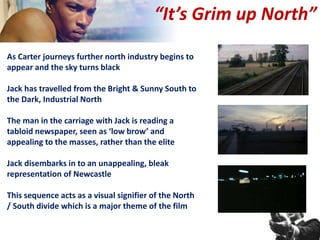 As Carter journeys further north industry begins to
appear and the sky turns black
Jack has travelled from the Bright & Sunny South to
the Dark, Industrial North
The man in the carriage with Jack is reading a
tabloid newspaper, seen as ‘low brow’ and
appealing to the masses, rather than the elite
Jack disembarks in to an unappealing, bleak
representation of Newcastle
This sequence acts as a visual signifier of the North
/ South divide which is a major theme of the film
“It’s Grim up North”
 