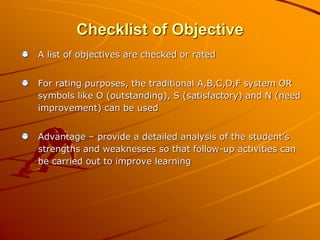 Checklist of Objective 
A list of objectives are checked or rated 
For rating purposes, the traditional A,B,C,D,F system OR 
symbols like O (outstanding), S (satisfactory) and N (need 
improvement) can be used 
Advantage – provide a detailed analysis of the student’s 
strengths and weaknesses so that follow-up activities can 
be carried out to improve learning 
 