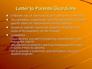 Letter to Parents/Guardians 
A flexible way of reporting student’s progress to parents 
The strengths, weaknesses, learning needs and to suggest 
specific plans for improvement can be reported 
Details to indicate clearly the student’s progress in all 
areas of development can be included 
Limitations : 
- requires time and skill in preparing comprehensive and 
thoughtful reports 
- descriptions of student’s learning weaknesses are easily 
misinterpreted by parents. 
- fail to provide a systematic and cumulative record of 
student progress. 
 