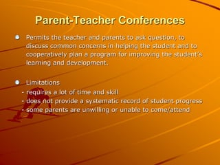 Parent-Teacher Conferences 
Permits the teacher and parents to ask question, to 
discuss common concerns in helping the student and to 
cooperatively plan a program for improving the student’s 
learning and development. 
Limitations 
- requires a lot of time and skill 
- does not provide a systematic record of student progress 
- some parents are unwilling or unable to come/attend 
 
