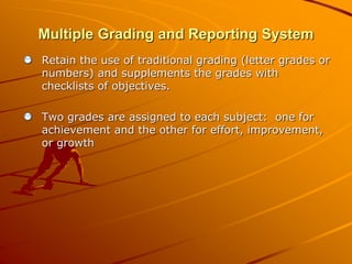 Multiple Grading and Reporting System 
Retain the use of traditional grading (letter grades or 
numbers) and supplements the grades with 
checklists of objectives. 
Two grades are assigned to each subject: one for 
achievement and the other for effort, improvement, 
or growth 
 