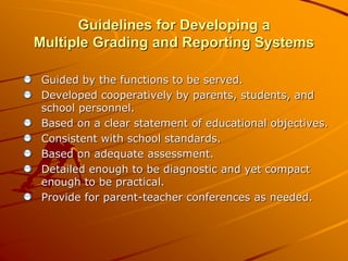 Guidelines for Developing a 
Multiple Grading and Reporting Systems 
Guided by the functions to be served. 
Developed cooperatively by parents, students, and 
school personnel. 
Based on a clear statement of educational objectives. 
Consistent with school standards. 
Based on adequate assessment. 
Detailed enough to be diagnostic and yet compact 
enough to be practical. 
Provide for parent-teacher conferences as needed. 
 