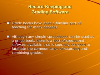 Record-Keeping and 
Grading Software 
Grade books have been a familiar part of 
teaching for many decades. 
Although any simple spreadsheet can be used as 
a grade book, there is a host of specialized 
software available that is specially designed to 
facilitate the common tasks of recording and 
combining grades. 
 