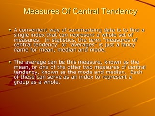 Measures Of Central Tendency 
A convenient way of summarizing data is to find a 
single index that can represent a whole set of 
measures. In statistics, the term "measures of 
central tendency" or “averages” is just a fancy 
name for mean, median and mode. 
The average can be this measure, known as the 
mean, or one of the other two measures of central 
tendency, known as the mode and median. Each 
of these can serve as an index to represent a 
group as a whole. 
 