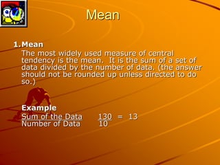 Mean 
1.Mean 
The most widely used measure of central 
tendency is the mean. It is the sum of a set of 
data divided by the number of data. (the answer 
should not be rounded up unless directed to do 
so.) 
Example 
Sum of the Data 130 = 13 
Number of Data 10 
 