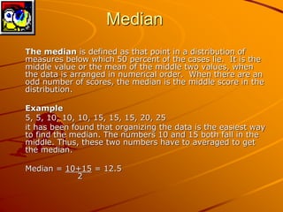 Median 
The median is defined as that point in a distribution of 
measures below which 50 percent of the cases lie. It is the 
middle value or the mean of the middle two values, when 
the data is arranged in numerical order. When there are an 
odd number of scores, the median is the middle score in the 
distribution. 
Example 
5, 5, 10, 10, 10, 15, 15, 15, 20, 25 
it has been found that organizing the data is the easiest way 
to find the median. The numbers 10 and 15 both fall in the 
middle. Thus, these two numbers have to averaged to get 
the median. 
Median = 10+15 = 12.5 
2 
 
