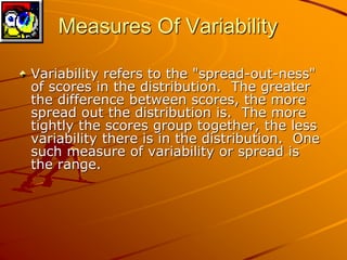 Measures Of Variability 
Variability refers to the "spread-out-ness" 
of scores in the distribution. The greater 
the difference between scores, the more 
spread out the distribution is. The more 
tightly the scores group together, the less 
variability there is in the distribution. One 
such measure of variability or spread is 
the range. 
 