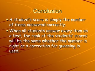 Conclusion 
A student’s score is simply the number 
of items answered correctly. 
When all students answer every item on 
a test, the rank of the students’ scores 
will be the same whether the number is 
right or a correction for guessing is 
used. 
 