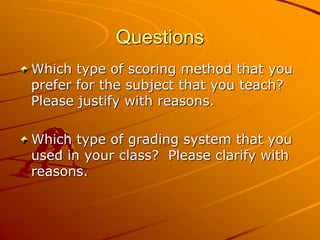 Questions 
Which type of scoring method that you 
prefer for the subject that you teach? 
Please justify with reasons. 
Which type of grading system that you 
used in your class? Please clarify with 
reasons. 
 
