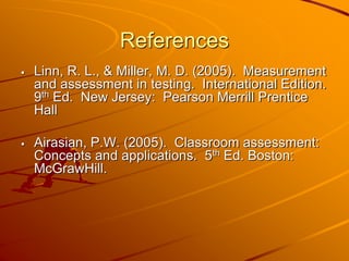 References 
 Linn, R. L., & Miller, M. D. (2005). Measurement 
and assessment in testing. International Edition. 
9th Ed. New Jersey: Pearson Merrill Prentice 
Hall 
 Airasian, P.W. (2005). Classroom assessment: 
Concepts and applications. 5th Ed. Boston: 
McGrawHill. 
