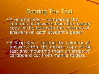 Scoring The Test 
A Scoring Key – comparing the 
columns of answers from the master 
copy of the test with the columns of 
answers on each student’s paper. 
A Strip Key – cutting the columns of 
answers from the master copy of the 
test and mounting them on strips of 
cardboard cut from manila folders. 
 