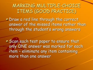 MARKING MULTIPLE-CHOICE 
ITEMS (GOOD PRACTICE) 
Draw a red line through the correct 
answer of the missed items rather than 
through the student’s wrong answers 
Scan each test paper to ensure that 
only ONE answer was marked for each 
item – eliminate any item containing 
more than one answer 
 
