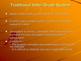 Traditional letter-Grade System 
Assign a little grade (e.g A,B,C,D,E) for each subject 
In some cases a single number (e.g 5,4,3,2,1) is used 
instead of a letter 
This system is concise, convenient, the marks are easily 
averaged and they are useful in predicting future 
achievement 
Limitations : 
- The student’s strengths and weaknesses in learning are 
not indicated 
- It is difficult to interpret and use a single letter grade 
 