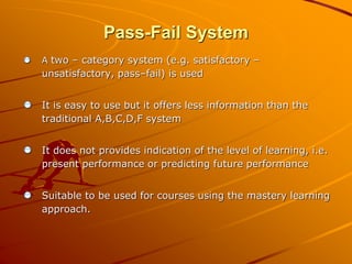 Pass-Fail System 
A two – category system (e.g. satisfactory – 
unsatisfactory, pass–fail) is used 
It is easy to use but it offers less information than the 
traditional A,B,C,D,F system 
It does not provides indication of the level of learning, i.e. 
present performance or predicting future performance 
Suitable to be used for courses using the mastery learning 
approach. 
 