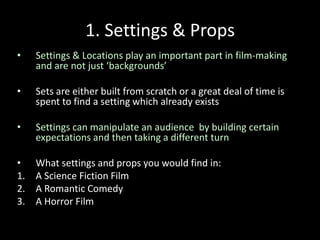 1. Settings & Props
• Settings & Locations play an important part in film-making
and are not just ‘backgrounds’
• Sets are either built from scratch or a great deal of time is
spent to find a setting which already exists
• Settings can manipulate an audience by building certain
expectations and then taking a different turn
• What settings and props you would find in:
1. A Science Fiction Film
2. A Romantic Comedy
3. A Horror Film
 