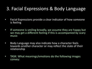 3. Facial Expressions & Body Language
• Facial Expressions provide a clear indicator of how someone
is feeling
• If someone is smiling broadly, we assume they are happy but
we may get a different feeling if this is accompanied by scary
music
• Body Language may also indicate how a character feels
towards another character or may reflect the state of their
relationship
• TASK: What meanings/emotions do the following images
convey:
 
