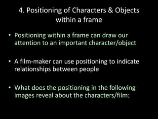 4. Positioning of Characters & Objects
within a frame
• Positioning within a frame can draw our
attention to an important character/object
• A film-maker can use positioning to indicate
relationships between people
• What does the positioning in the following
images reveal about the characters/film:
 