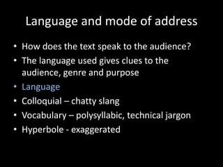 Language and mode of address
• How does the text speak to the audience?
• The language used gives clues to the
audience, genre and purpose
• Language
• Colloquial – chatty slang
• Vocabulary – polysyllabic, technical jargon
• Hyperbole - exaggerated
 