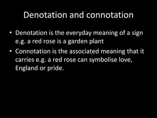 Denotation and connotation
• Denotation is the everyday meaning of a sign
e.g. a red rose is a garden plant
• Connotation is the associated meaning that it
carries e.g. a red rose can symbolise love,
England or pride.
 