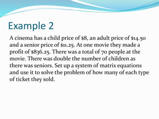 Example 2
A cinema has a child price of $8, an adult price of $14.50
and a senior price of $11.25. At one movie they made a
profit of $836.25. There was a total of 70 people at the
movie. There was double the number of children as
there was seniors. Set up a system of matrix equations
and use it to solve the problem of how many of each type
of ticket they sold.
 
