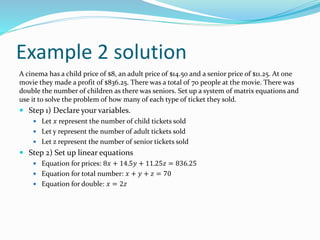 Example 2 solution
A cinema has a child price of $8, an adult price of $14.50 and a senior price of $11.25. At one
movie they made a profit of $836.25. There was a total of 70 people at the movie. There was
double the number of children as there was seniors. Set up a system of matrix equations and
use it to solve the problem of how many of each type of ticket they sold.
 Step 1) Declare your variables.
 Let 𝑥 represent the number of child tickets sold
 Let y represent the number of adult tickets sold
 Let z represent the number of senior tickets sold
 Step 2) Set up linear equations
 Equation for prices: 8𝑥 + 14.5𝑦 + 11.25𝑧 = 836.25
 Equation for total number: 𝑥 + 𝑦 + 𝑧 = 70
 Equation for double: 𝑥 = 2𝑧
 