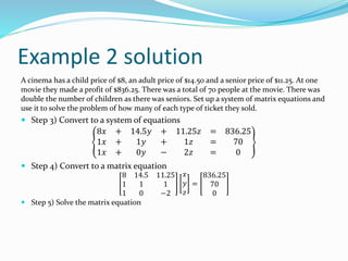 Example 2 solution
A cinema has a child price of $8, an adult price of $14.50 and a senior price of $11.25. At one
movie they made a profit of $836.25. There was a total of 70 people at the movie. There was
double the number of children as there was seniors. Set up a system of matrix equations and
use it to solve the problem of how many of each type of ticket they sold.
 Step 3) Convert to a system of equations
8𝑥 + 14.5𝑦 + 11.25𝑧 = 836.25
1𝑥 + 1𝑦 + 1𝑧 = 70
1𝑥 + 0𝑦 − 2𝑧 = 0
 Step 4) Convert to a matrix equation
8 14.5 11.25
1 1 1
1 0 −2
𝑥
𝑦
𝑧
=
836.25
70
0
 Step 5) Solve the matrix equation
 