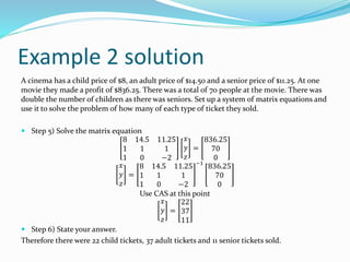 Example 2 solution
A cinema has a child price of $8, an adult price of $14.50 and a senior price of $11.25. At one
movie they made a profit of $836.25. There was a total of 70 people at the movie. There was
double the number of children as there was seniors. Set up a system of matrix equations and
use it to solve the problem of how many of each type of ticket they sold.
 Step 5) Solve the matrix equation
8 14.5 11.25
1 1 1
1 0 −2
𝑥
𝑦
𝑧
=
836.25
70
0
𝑥
𝑦
𝑧
=
8 14.5 11.25
1 1 1
1 0 −2
−1
836.25
70
0
Use CAS at this point
𝑥
𝑦
𝑧
=
22
37
11
 Step 6) State your answer.
Therefore there were 22 child tickets, 37 adult tickets and 11 senior tickets sold.
 