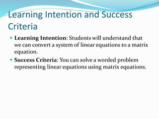 Learning Intention and Success
Criteria
 Learning Intention: Students will understand that
we can convert a system of linear equations to a matrix
equation.
 Success Criteria: You can solve a worded problem
representing linear equations using matrix equations.
 