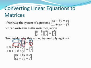 Converting Linear Equations to
Matrices
If we have the system of equations
𝑎𝑥 + 𝑏𝑦 = 𝑒
𝑐𝑥 + 𝑑𝑦 = 𝑓
we can write this as the matrix equation
𝑎 𝑏
𝑐 𝑑
𝑥
𝑦 =
𝑒
𝑓
To consider why this works, try multiplying it out
𝑎 𝑏
𝑐 𝑑
𝑥
𝑦 =
𝑒
𝑓
𝑎 × 𝑥 + 𝑏 × 𝑦
𝑐 × 𝑥 + 𝑑 × 𝑦
=
𝑒
𝑓
𝑎𝑥 + 𝑏𝑦 = 𝑒
𝑐𝑥 + 𝑑𝑦 = 𝑓
 