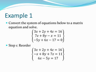 Example 1
 Convert the system of equations below to a matrix
equation and solve.
3𝑥 + 2𝑦 + 4𝑧 = 16
7𝑧 + 8𝑦 − 𝑥 = 11
−5𝑦 + 6𝑥 − 17 = 0
 Step 1: Reorder
3𝑥 + 2𝑦 + 4𝑧 = 16
−𝑥 + 8𝑦 + 7𝑧 = 11
6𝑥 − 5𝑦 = 17
 