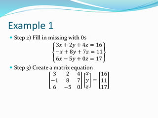 Example 1
 Step 2) Fill in missing with 0s
3𝑥 + 2𝑦 + 4𝑧 = 16
−𝑥 + 8𝑦 + 7𝑧 = 11
6𝑥 − 5𝑦 + 0𝑧 = 17
 Step 3) Create a matrix equation
3 2 4
−1 8 7
6 −5 0
𝑥
𝑦
𝑧
=
16
11
17
 